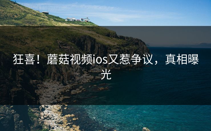 狂喜！蘑菇视频ios又惹争议，真相曝光