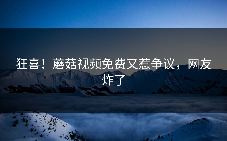 狂喜！蘑菇视频免费又惹争议，网友炸了