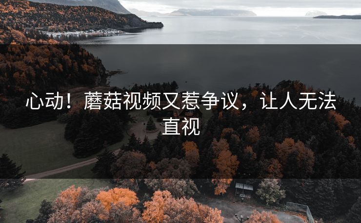心动！蘑菇视频又惹争议，让人无法直视