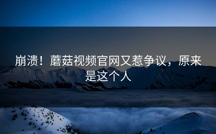 崩溃！蘑菇视频官网又惹争议，原来是这个人