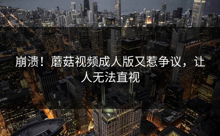 崩溃！蘑菇视频成人版又惹争议，让人无法直视