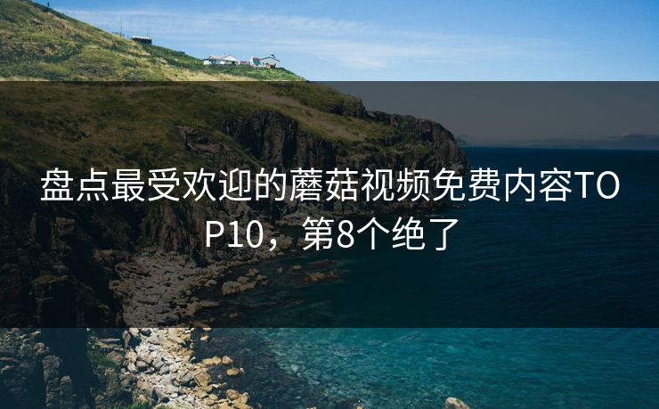 盘点最受欢迎的蘑菇视频免费内容TOP10，第8个绝了