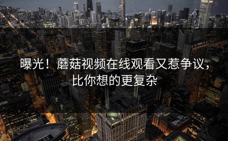 曝光！蘑菇视频在线观看又惹争议，比你想的更复杂