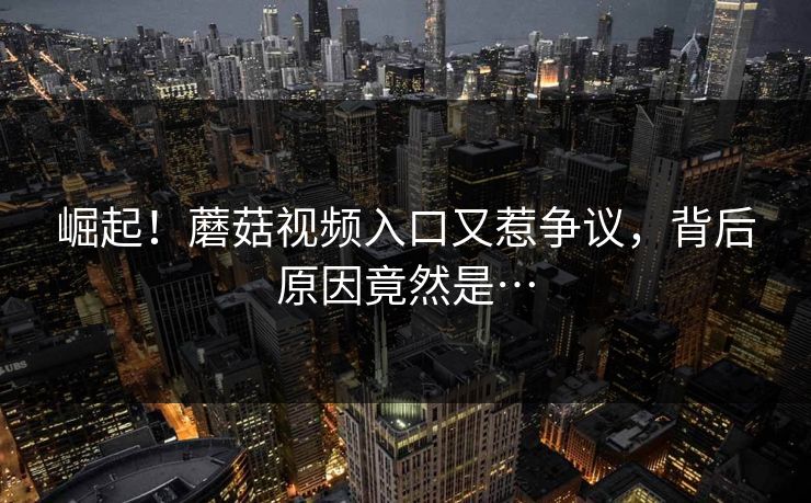 崛起！蘑菇视频入口又惹争议，背后原因竟然是…