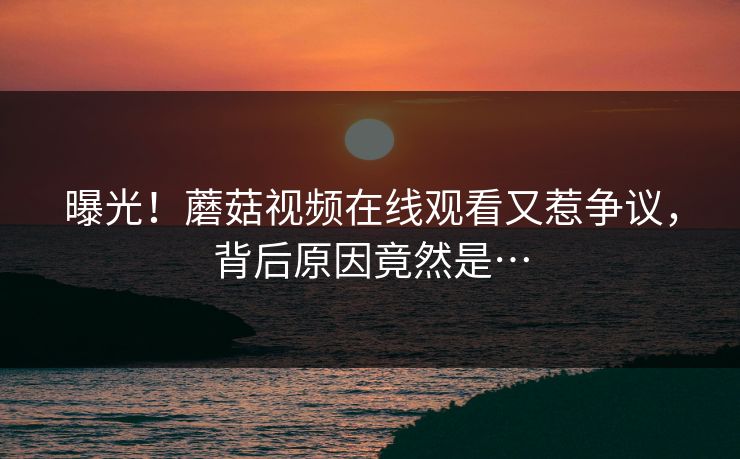 曝光！蘑菇视频在线观看又惹争议，背后原因竟然是…