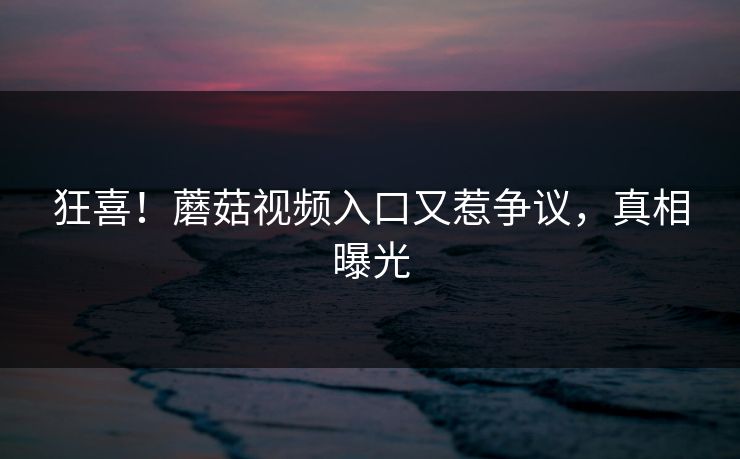 狂喜！蘑菇视频入口又惹争议，真相曝光