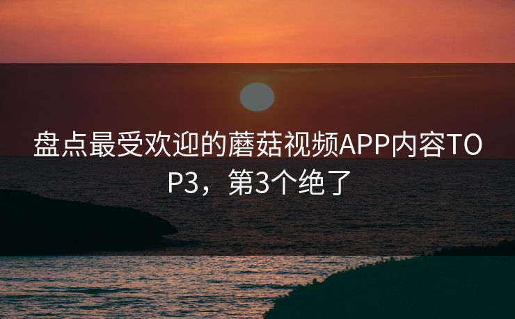 盘点最受欢迎的蘑菇视频APP内容TOP3，第3个绝了
