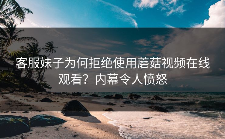客服妹子为何拒绝使用蘑菇视频在线观看？内幕令人愤怒