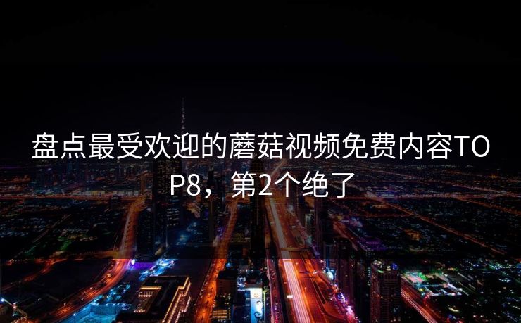 盘点最受欢迎的蘑菇视频免费内容TOP8，第2个绝了