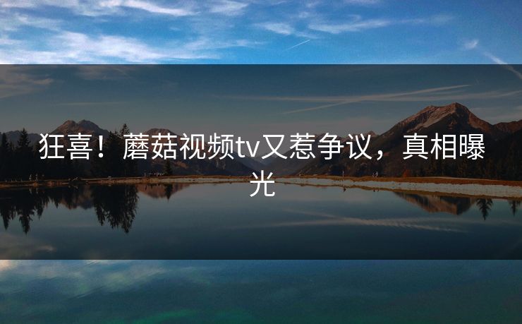 狂喜！蘑菇视频tv又惹争议，真相曝光