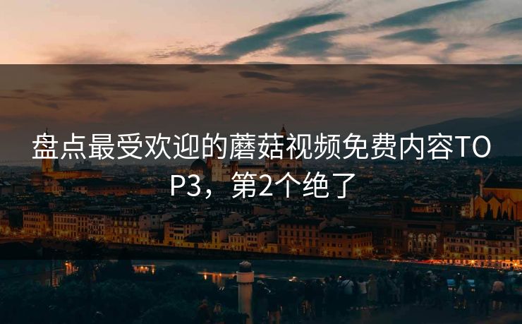 盘点最受欢迎的蘑菇视频免费内容TOP3，第2个绝了