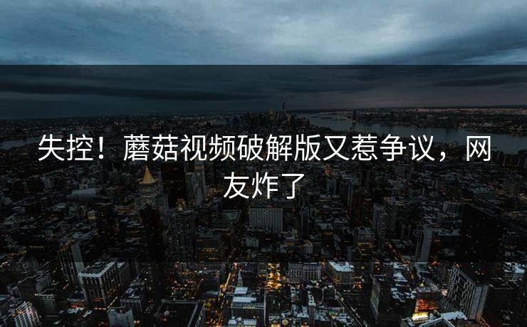 失控！蘑菇视频破解版又惹争议，网友炸了