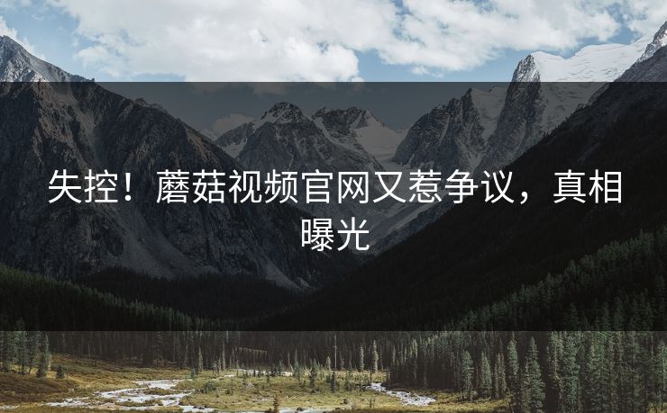 失控！蘑菇视频官网又惹争议，真相曝光