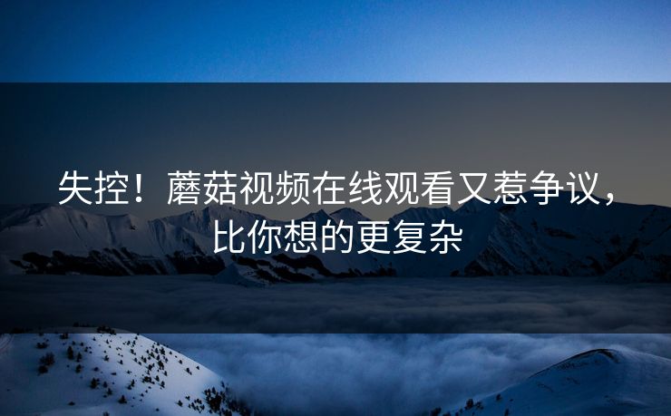 失控！蘑菇视频在线观看又惹争议，比你想的更复杂