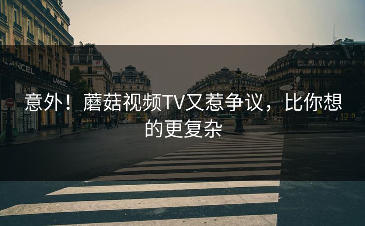 意外！蘑菇视频TV又惹争议，比你想的更复杂
