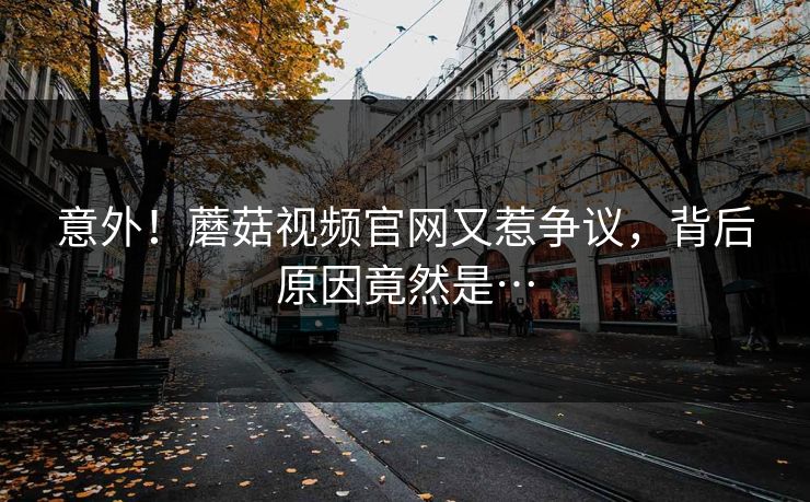 意外！蘑菇视频官网又惹争议，背后原因竟然是…