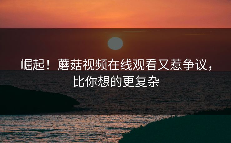 崛起！蘑菇视频在线观看又惹争议，比你想的更复杂
