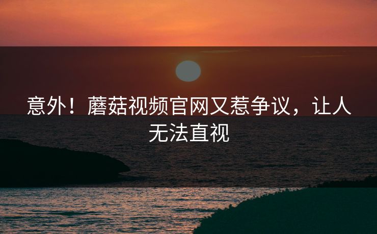 意外！蘑菇视频官网又惹争议，让人无法直视