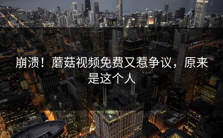 崩溃！蘑菇视频免费又惹争议，原来是这个人