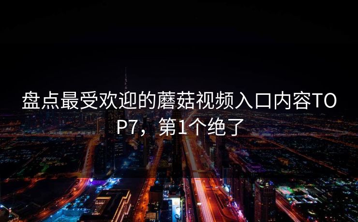 盘点最受欢迎的蘑菇视频入口内容TOP7，第1个绝了