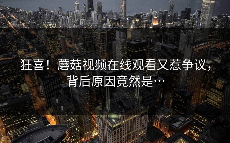 狂喜！蘑菇视频在线观看又惹争议，背后原因竟然是…
