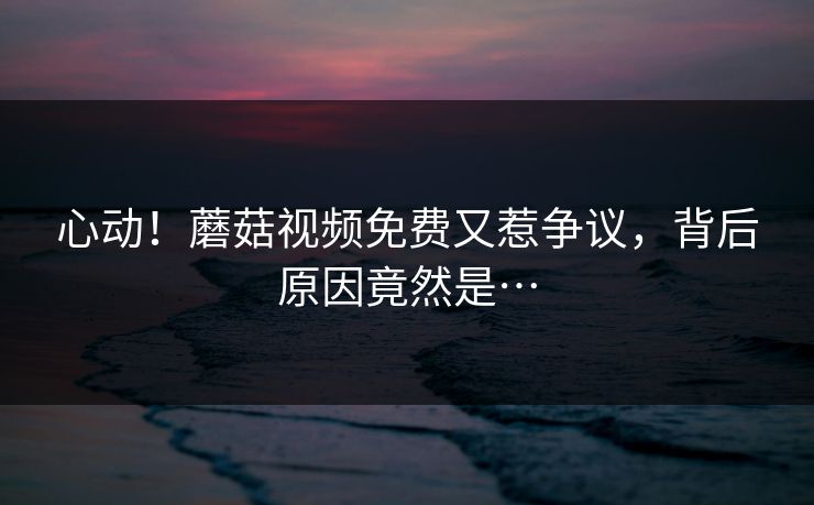 心动！蘑菇视频免费又惹争议，背后原因竟然是…