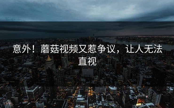 意外！蘑菇视频又惹争议，让人无法直视