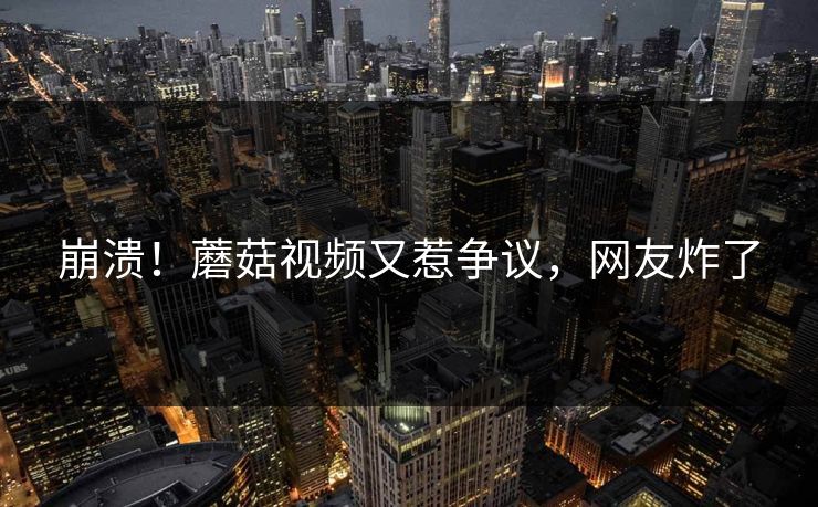 崩溃！蘑菇视频又惹争议，网友炸了