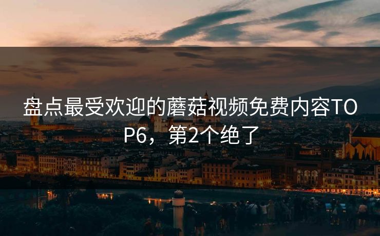 盘点最受欢迎的蘑菇视频免费内容TOP6，第2个绝了