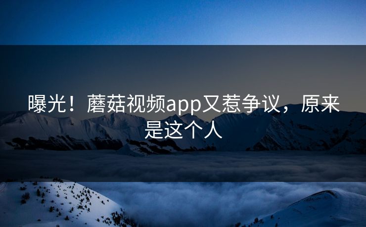 曝光！蘑菇视频app又惹争议，原来是这个人