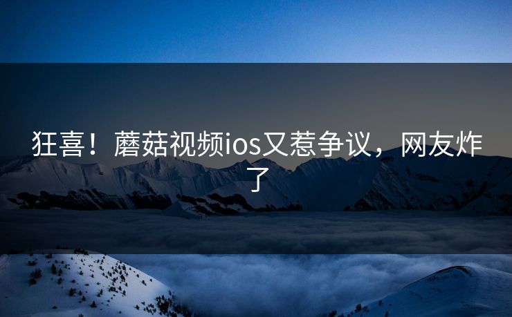 狂喜！蘑菇视频ios又惹争议，网友炸了