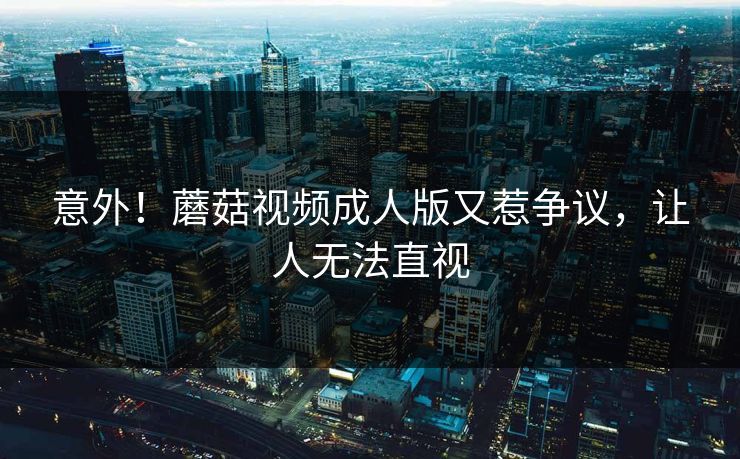 意外！蘑菇视频成人版又惹争议，让人无法直视