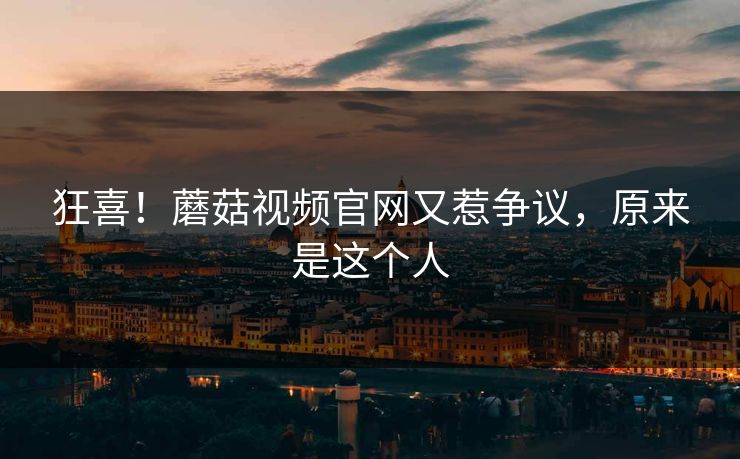 狂喜！蘑菇视频官网又惹争议，原来是这个人