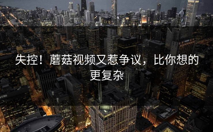 失控！蘑菇视频又惹争议，比你想的更复杂