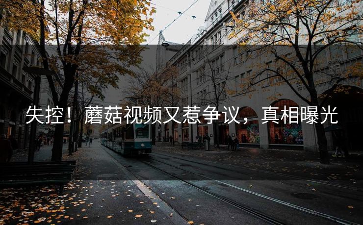 失控！蘑菇视频又惹争议，真相曝光