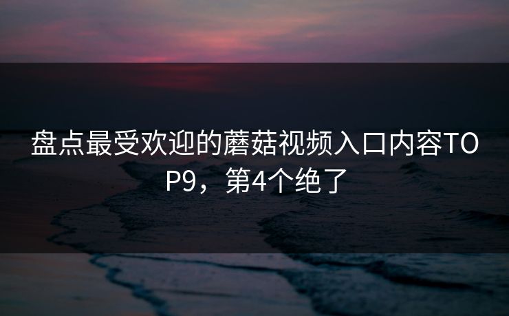 盘点最受欢迎的蘑菇视频入口内容TOP9，第4个绝了