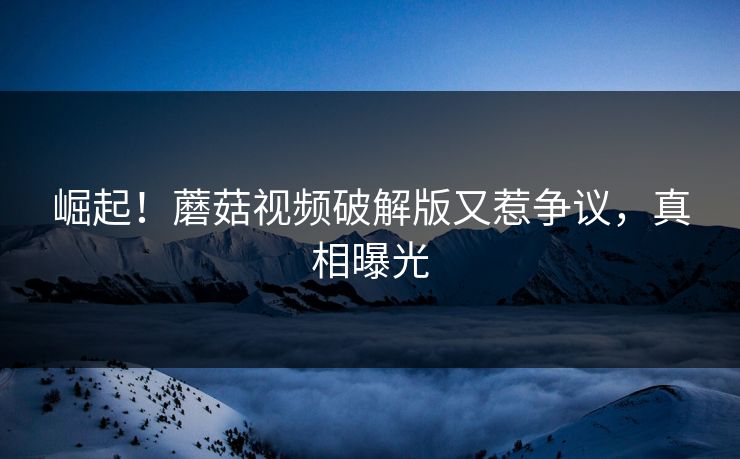 崛起！蘑菇视频破解版又惹争议，真相曝光
