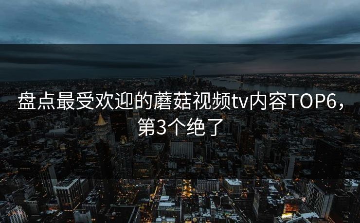 盘点最受欢迎的蘑菇视频tv内容TOP6，第3个绝了