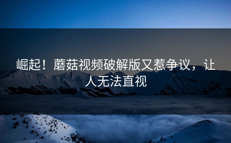崛起！蘑菇视频破解版又惹争议，让人无法直视