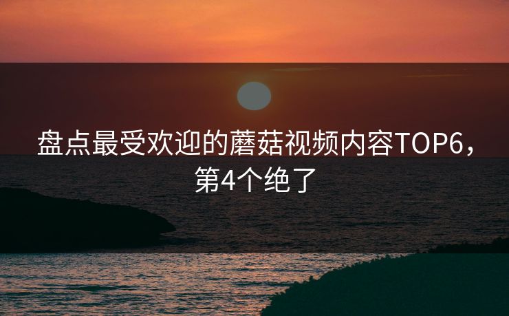 盘点最受欢迎的蘑菇视频内容TOP6，第4个绝了