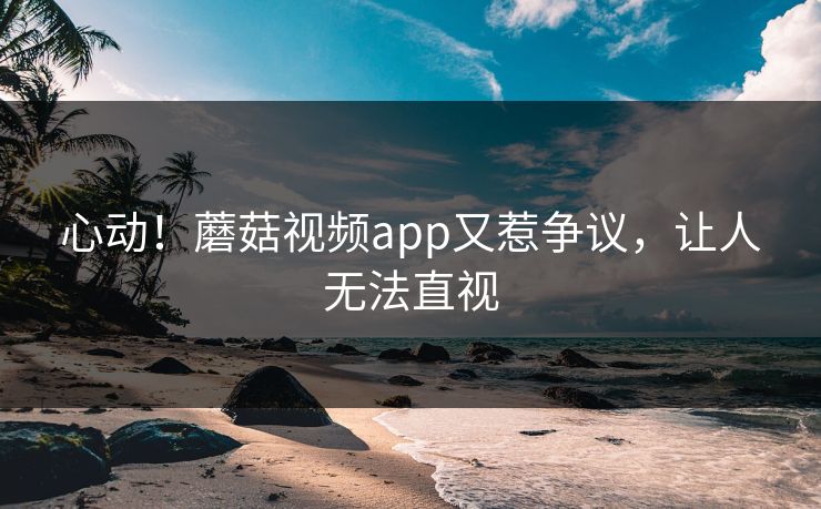 心动！蘑菇视频app又惹争议，让人无法直视