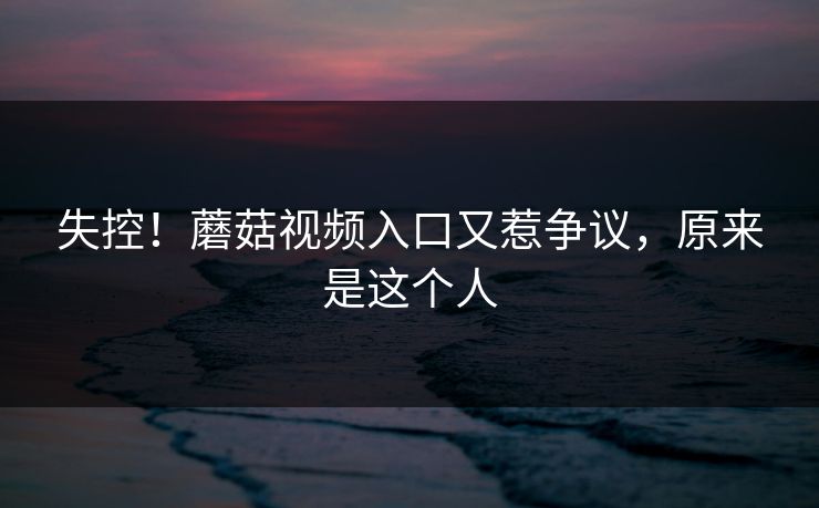 失控！蘑菇视频入口又惹争议，原来是这个人
