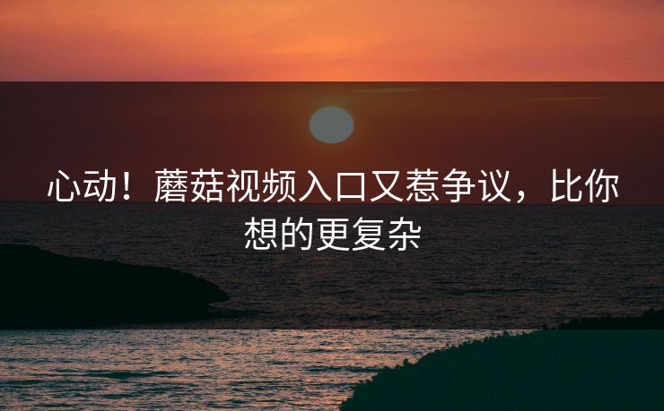 心动！蘑菇视频入口又惹争议，比你想的更复杂