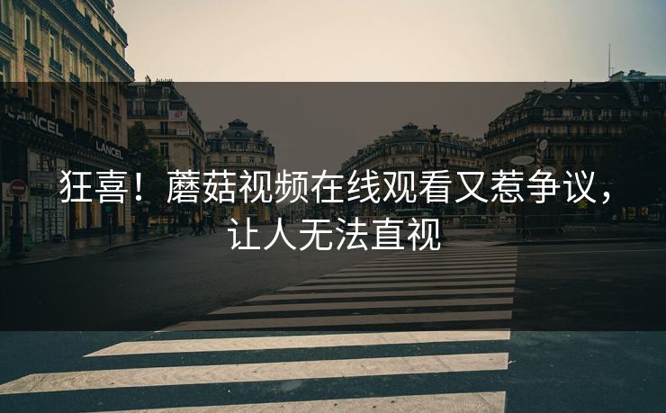 狂喜！蘑菇视频在线观看又惹争议，让人无法直视