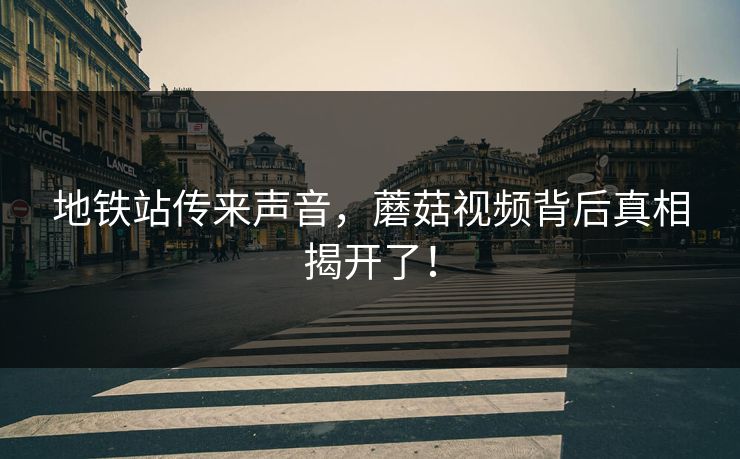 地铁站传来声音，蘑菇视频背后真相揭开了！