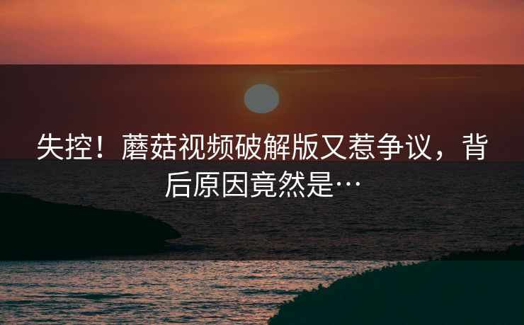 失控！蘑菇视频破解版又惹争议，背后原因竟然是…