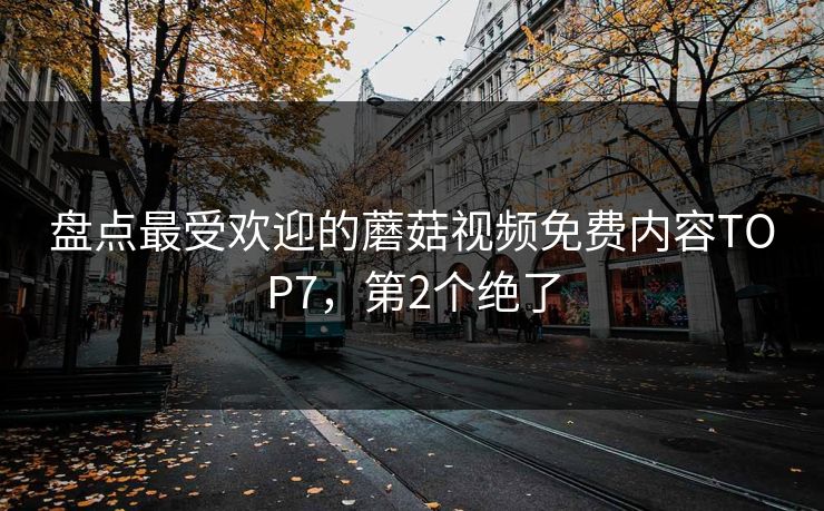 盘点最受欢迎的蘑菇视频免费内容TOP7，第2个绝了