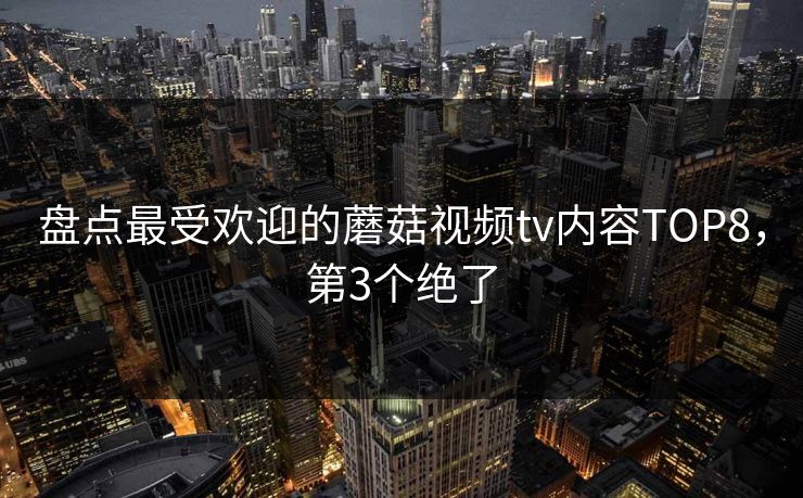 盘点最受欢迎的蘑菇视频tv内容TOP8，第3个绝了
