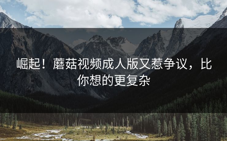崛起！蘑菇视频成人版又惹争议，比你想的更复杂