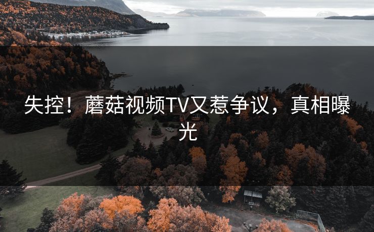 失控！蘑菇视频TV又惹争议，真相曝光